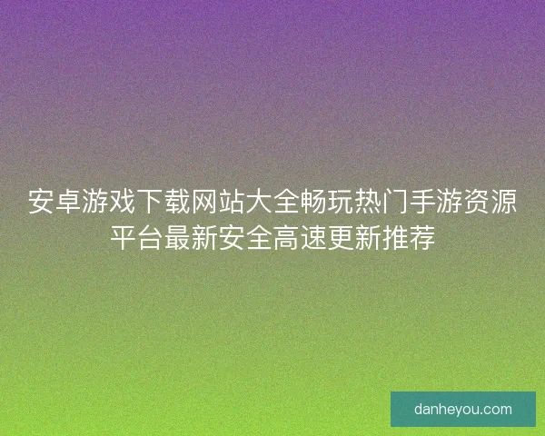 安卓游戏下载网站大全畅玩热门手游资源平台最新安全高速更新推荐 安卓游戏下载网站大全畅玩热门手游资源平台最新安全高速更新推荐