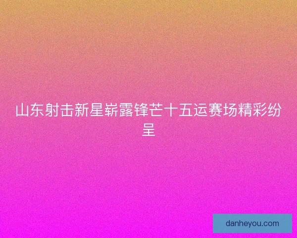 山东射击新星崭露锋芒十五运赛场精彩纷呈