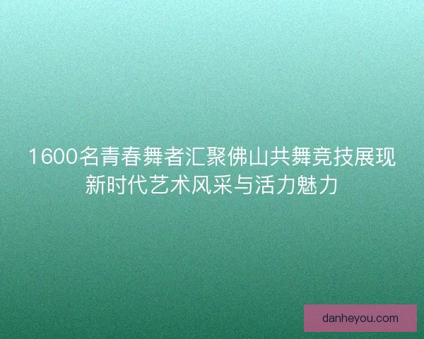1600名青春舞者汇聚佛山共舞竞技展现新时代艺术风采与活力魅力