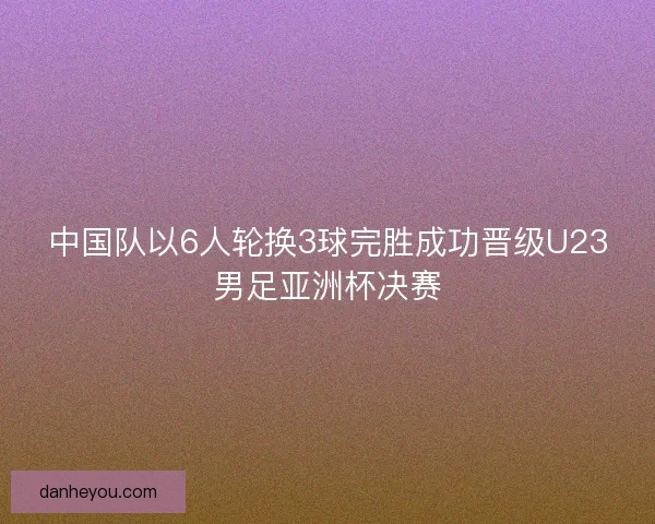 中国队以6人轮换3球完胜成功晋级U23男足亚洲杯决赛