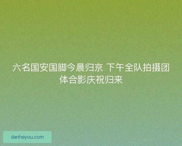 六名国安国脚今晨归京 下午全队拍摄团体合影庆祝归来
