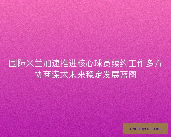 国际米兰加速推进核心球员续约工作多方协商谋求未来稳定发展蓝图