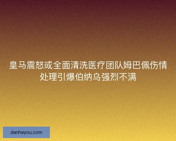 皇马震怒或全面清洗医疗团队姆巴佩伤情处理引爆伯纳乌强烈不满