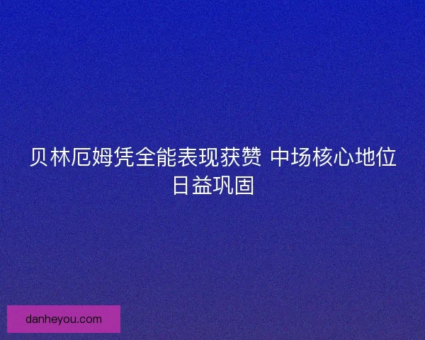 贝林厄姆凭全能表现获赞 中场核心地位日益巩固