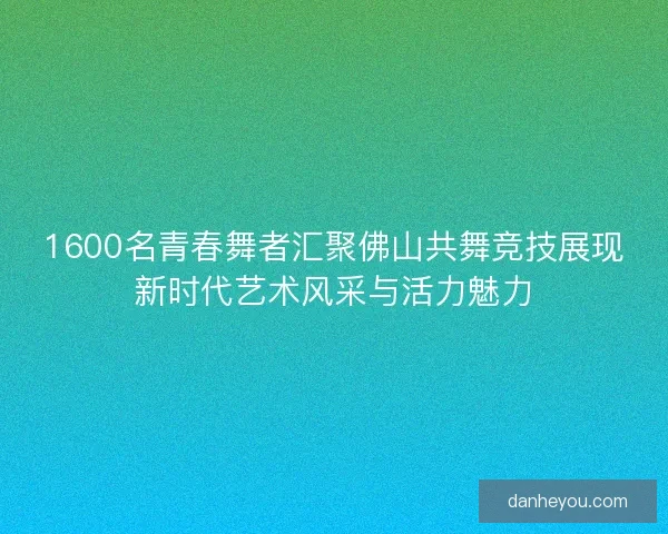 1600名青春舞者汇聚佛山共舞竞技展现新时代艺术风采与活力魅力